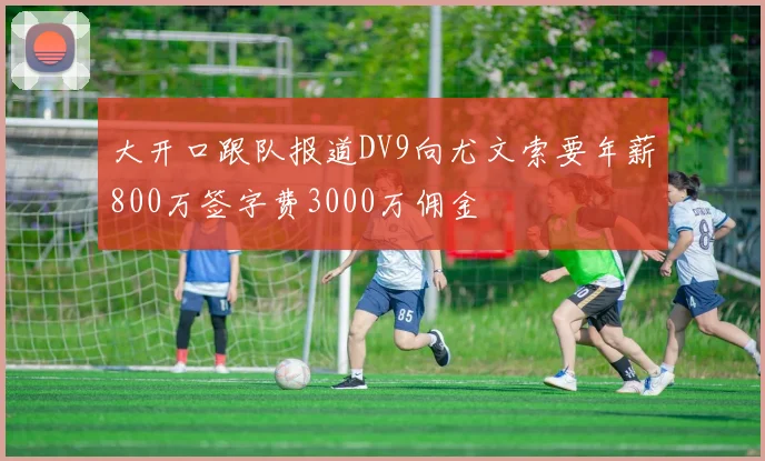 大开口跟队报道DV9向尤文索要年薪800万签字费3000万佣金