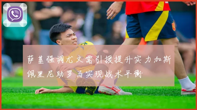 萨基强调尤文需引援提升实力加斯佩里尼助罗马实现战术平衡