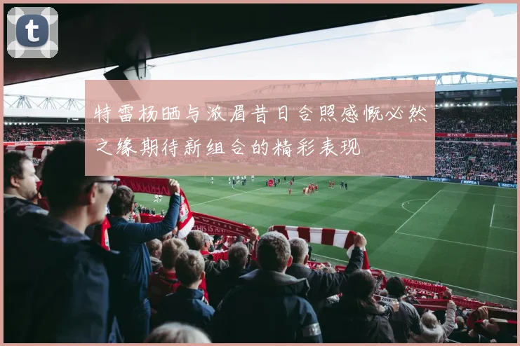 特雷杨晒与浓眉昔日合照感慨必然之缘期待新组合的精彩表现
