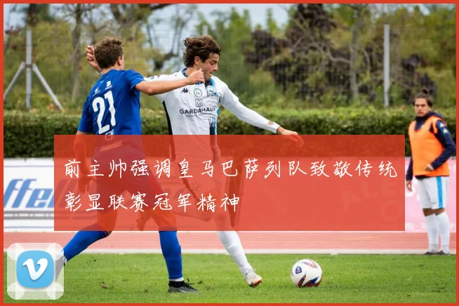 前主帅强调皇马巴萨列队致敬传统彰显联赛冠军精神
