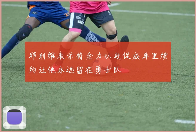 邓利维表示将全力以赴促成库里续约让他永远留在勇士队