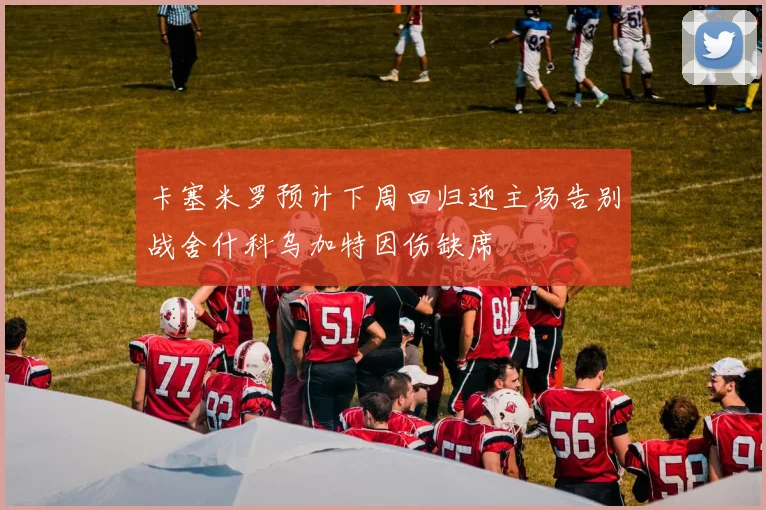卡塞米罗预计下周回归迎主场告别战舍什科乌加特因伤缺席