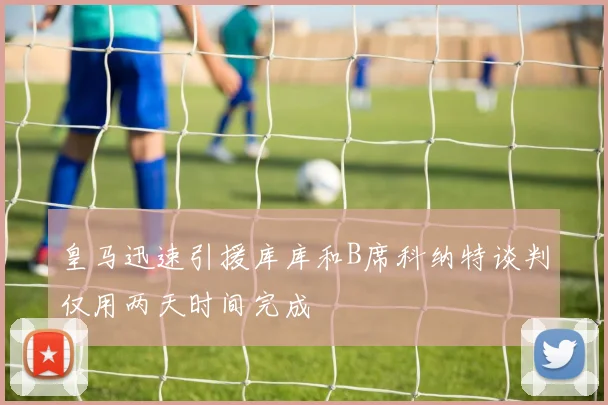 皇马迅速引援库库和B席科纳特谈判仅用两天时间完成
