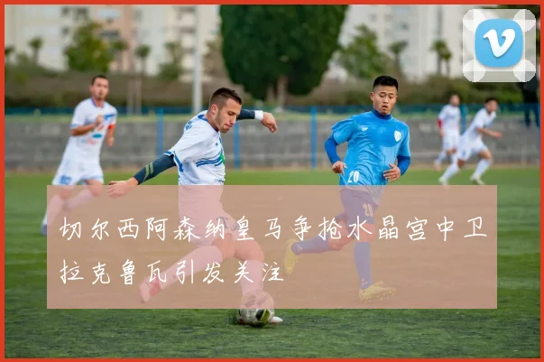 切尔西阿森纳皇马争抢水晶宫中卫拉克鲁瓦引发关注