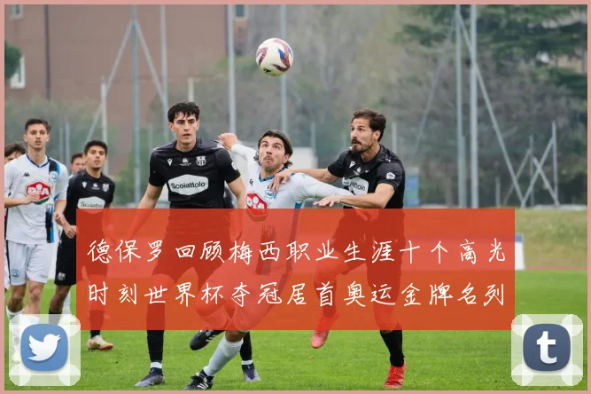 德保罗回顾梅西职业生涯十个高光时刻世界杯夺冠居首奥运金牌名列第四