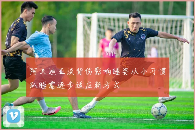阿夫迪亚谈背伤影响睡姿从小习惯趴睡需逐步适应新方式
